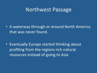 Northwest 
Passage 
• A 
waterway 
through 
or 
around 
North 
America 
that 
was 
never 
found. 
• Eventually 
Europe 
started 
thinking 
about 
profi.ng 
from 
the 
regions 
rich 
natural 
resources 
instead 
of 
going 
to 
Asia 
 