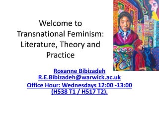 Welcome to
Transnational Feminism:
Literature, Theory and
Practice
Roxanne Bibizadeh
R.E.Bibizadeh@warwick.ac.uk
Office Hour: Wednesdays 12:00 -13:00
(H538 T1 / H517 T2).
 