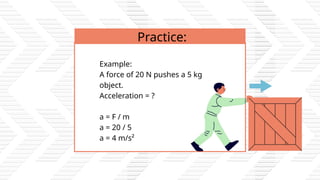 Example:
A force of 20 N pushes a 5 kg
object.
Acceleration = ?
a = F / m
a = 20 / 5
a = 4 m/s²
Practice:
 