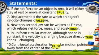 Statements:
6. If the net force on an object is zero, it will either
stay at rest or move at constant velocity.
7. Displacement is the rate at which an object’s
velocity changes over time.
8. Newton’s second law can be written as F = ma,
which relates net force, mass, and acceleration.
9. In uniform circular motion, although speed is
constant, the velocity is changing because direction
keeps changing.
10.Centripetal acceleration in circular motion points
away from the center of the circle.
TRUE
FALSE
TRUE
TRUE
FALSE
 