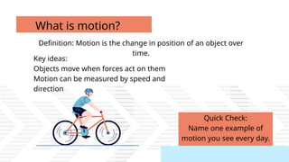 Quick Check:
Name one example of
motion you see every day.
Definition: Motion is the change in position of an object over
time.
What is motion?
Key ideas:
Objects move when forces act on them
Motion can be measured by speed and
direction
 