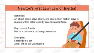 Newton’s First Law (Law of Inertia)
Definition:
An object at rest stays at rest, and an object in motion stays in
motion unless acted upon by an unbalanced force.
Key concept: Inertia
Inertia = resistance to change in motion.
Examples:
Seatbelts in a car
A ball sitting still until kicked
 