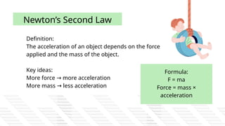 Definition:
The acceleration of an object depends on the force
applied and the mass of the object.
Key ideas:
More force more acceleration
→
More mass less acceleration
→
Newton’s Second Law
Formula:
F = ma
Force = mass ×
acceleration
 