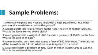 Sample Problems:
1. A woman weighing 600 N wears heels with a heel area of 0.001 m2. What
pressure does each heel exert on the ground?
2. A block exerts 600 Pa of pressure on the floor. The area of contact is 0.5 m2.
What is the force exerted by the block?
3. A refrigerator with a weight of 1200 N exerts a pressure of 800 Pa on the floor.
What is the area of its base?
4. A man standing on snowshoes exerts a force of 800 N on snow. The total area
of the snowshoes is 0.4 m2. What pressure is applied to the snow?
5. A suitcase exerts a pressure of 4000 Pa on the floor. Its base area is 0.05 m2.
What is the weight of the suitcase?
 