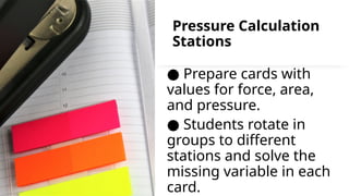Pressure Calculation
Stations
● Prepare cards with
values for force, area,
and pressure.
● Students rotate in
groups to different
stations and solve the
missing variable in each
card.
 