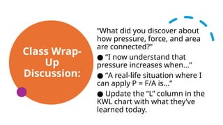 Class Wrap-
Up
Discussion:
“What did you discover about
how pressure, force, and area
are connected?”
“
● I now understand that
pressure increases when...”
“
● A real-life situation where I
can apply P = F/A is...”
● Update the “L” column in the
KWL chart with what they’ve
learned today.
 