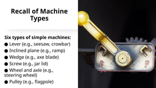 Recall of Machine
Types
Six types of simple machines:
● Lever (e.g., seesaw, crowbar)
● Inclined plane (e.g., ramp)
● Wedge (e.g., axe blade)
● Screw (e.g., jar lid)
● Wheel and axle (e.g.,
steering wheel)
● Pulley (e.g., flagpole)
 