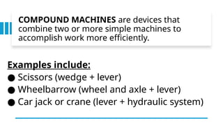 COMPOUND MACHINES are devices that
combine two or more simple machines to
accomplish work more efficiently.
Examples include:
● Scissors (wedge + lever)
● Wheelbarrow (wheel and axle + lever)
● Car jack or crane (lever + hydraulic system)
 