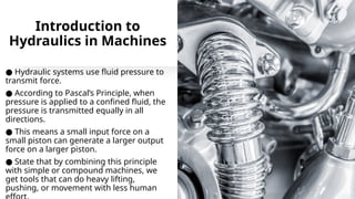 Introduction to
Hydraulics in Machines
● Hydraulic systems use fluid pressure to
transmit force.
● According to Pascal’s Principle, when
pressure is applied to a confined fluid, the
pressure is transmitted equally in all
directions.
● This means a small input force on a
small piston can generate a larger output
force on a larger piston.
● State that by combining this principle
with simple or compound machines, we
get tools that can do heavy lifting,
pushing, or movement with less human
 