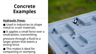 Concrete
Examples
Hydraulic Press:
● Used in industries to shape
metal or crush materials.
● It applies a small force over a
small piston, transmitting
pressure through a fluid to a
larger piston that exerts a
strong force.
● This makes it ideal for
compacting or stamping.
 