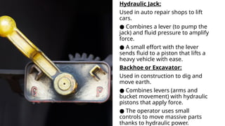 Hydraulic Jack:
Used in auto repair shops to lift
cars.
● Combines a lever (to pump the
jack) and fluid pressure to amplify
force.
● A small effort with the lever
sends fluid to a piston that lifts a
heavy vehicle with ease.
Backhoe or Excavator:
Used in construction to dig and
move earth.
● Combines levers (arms and
bucket movement) with hydraulic
pistons that apply force.
● The operator uses small
controls to move massive parts
thanks to hydraulic power.
 