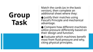 Group
Task
Match the cards (as in the basic
version), then complete an
additional sheet where they:
● Justify their matches using
Pascal’s Principle and mechanical
advantage.
● Compare how different machines
utilize pressure differently based on
their design and function.
● Evaluate which machines benefit
most from fluid pressure and why,
citing physical principles.
 