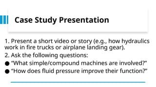 Case Study Presentation
1. Present a short video or story (e.g., how hydraulics
work in fire trucks or airplane landing gear).
2. Ask the following questions:
“
● What simple/compound machines are involved?”
“
● How does fluid pressure improve their function?”
 