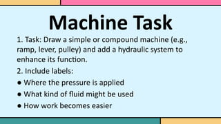 Machine Task
1. Task: Draw a simple or compound machine (e.g.,
ramp, lever, pulley) and add a hydraulic system to
enhance its function.
2. Include labels:
● Where the pressure is applied
● What kind of fluid might be used
● How work becomes easier
 