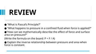 REVIEW
“
● What is Pascal’s Principle?”
“
● What happens to pressure in a confined fluid when force is applied?”
“
● How can we mathematically describe the effect of force and surface
area on pressure?”
(Write the formula on the board: P = F / A)
● Explain the inverse relationship between pressure and area when
force is constant.
 