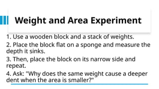 Weight and Area Experiment
1. Use a wooden block and a stack of weights.
2. Place the block flat on a sponge and measure the
depth it sinks.
3. Then, place the block on its narrow side and
repeat.
4. Ask: "Why does the same weight cause a deeper
dent when the area is smaller?"
 