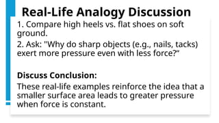 Real-Life Analogy Discussion
1. Compare high heels vs. flat shoes on soft
ground.
2. Ask: "Why do sharp objects (e.g., nails, tacks)
exert more pressure even with less force?“
Discuss Conclusion:
These real-life examples reinforce the idea that a
smaller surface area leads to greater pressure
when force is constant.
 