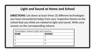 DIRECTIONS: List down at least three (3) different technologies
you have encountered today from your respective homes to the
school that you think are related to light and sound. Write your
answer on the corresponding column.
Light and Sound at Home and School
 