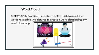 DIRECTIONS: Examine the pictures below. List down all the
words related to the pictures to create a word cloud using any
word cloud app.
Word Cloud
 