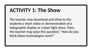 ACTIVITY 1: The Show
The teacher may download and show to the
students a short video or demonstration of a
holographic display or a laser light show. Then,
the teacher may pose this question: "How do you
think these technologies work?"
 
