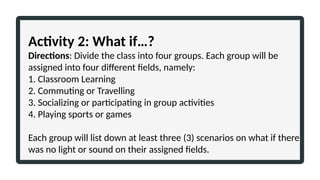 Activity 2: What if…?
Directions: Divide the class into four groups. Each group will be
assigned into four different fields, namely:
1. Classroom Learning
2. Commuting or Travelling
3. Socializing or participating in group activities
4. Playing sports or games
Each group will list down at least three (3) scenarios on what if there
was no light or sound on their assigned fields.
 