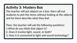 Activity 3: Mystery Box
The teacher will put objects on a box, then call out
students to pick the items without looking at the objects
and let them describe what they feel.
Then, the teacher will ask the following questions:
1.What do you think that object is?
2. Does it involve light, sound, or both?
3. How is it connected to light and sound technology?
 