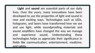Light and sound are essential parts of our daily
lives. Over the years, many innovations have been
developed to use the properties of light and sound in
new and exciting ways. Technologies such as LEDs,
holograms, and lasers have transformed how we see
and use light, while soundproofing materials and
sound amplifiers have changed the way we manage
and experience sound. Understanding these
technologies helps us appreciate their significance in
fields like communication, entertainment, medicine,
and safety.
 