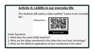 Activity A: LASERs in our everyday life
The students will watch a video entitled “Lasers in our everyday
life”.
Guide Questions:
1. What does the word LASER stand for?
2. What are the things mentioned in the video that uses laser technology?
3. What are the different applications of laser mentioned in the video?
 