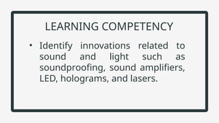 • Identify innovations related to
sound and light such as
soundproofing, sound amplifiers,
LED, holograms, and lasers.
LEARNING COMPETENCY
 