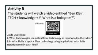 Activity B
The students will watch a video entitled “Ben Klein:
TECH + knowledge + Y: What is a hologram?”.
Guide Questions:
1. What technologies use optical fiber technology as mentioned in the video?
2. In what fields is optical fiber technology being applied and what is its
important role in each field?
 