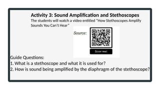 Activity 3: Sound Amplification and Stethoscopes
The students will watch a video entitled “How Stethoscopes Amplify
Sounds You Can’t Hear”
Guide Questions:
1. What is a stethoscope and what it is used for?
2. How is sound being amplified by the diaphragm of the stethoscope?
 