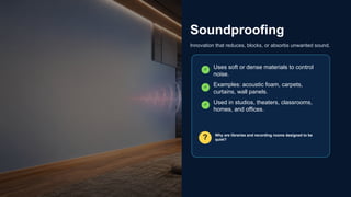 Soundproofing
Innovation that reduces, blocks, or absorbs unwanted sound.
✓ Uses soft or dense materials to control
noise.
✓ Examples: acoustic foam, carpets,
curtains, wall panels.
✓ Used in studios, theaters, classrooms,
homes, and offices.
? Why are libraries and recording rooms designed to be
quiet?
 