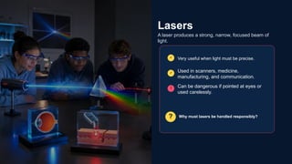 Lasers
A laser produces a strong, narrow, focused beam of
light.
✓ Very useful when light must be precise.
✓ Used in scanners, medicine,
manufacturing, and communication.
! Can be dangerous if pointed at eyes or
used carelessly.
? Why must lasers be handled responsibly?
 