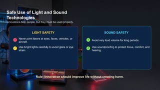 Safe Use of Light and Sound
Technologies
Innovations help people, but they must be used properly.
LIGHT SAFETY
! Never point lasers at eyes, faces, vehicles, or
aircraft.
✓ Use bright lights carefully to avoid glare or eye
strain.
SOUND SAFETY
✓ Avoid very loud volume for long periods.
✓ Use soundproofing to protect focus, comfort, and
hearing.
Rule: Innovation should improve life without creating harm.
 