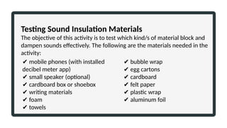 Testing Sound Insulation Materials
The objective of this activity is to test which kind/s of material block and
dampen sounds effectively. The following are the materials needed in the
activity:
✔ mobile phones (with installed
decibel meter app)
✔ small speaker (optional)
✔ cardboard box or shoebox
✔ writing materials
✔ foam
✔ towels
✔ bubble wrap
✔ egg cartons
✔ cardboard
✔ felt paper
✔ plastic wrap
✔ aluminum foil
 