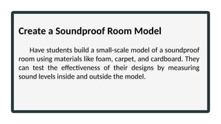 Create a Soundproof Room Model
Have students build a small-scale model of a soundproof
room using materials like foam, carpet, and cardboard. They
can test the effectiveness of their designs by measuring
sound levels inside and outside the model.
 