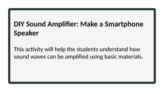 DIY Sound Amplifier: Make a Smartphone
Speaker
This activity will help the students understand how
sound waves can be amplified using basic materials.
 