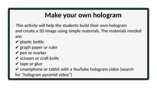 Make your own hologram
This activity will help the students build their own hologram
and create a 3D image using simple materials. The materials needed
are:
✔ plastic bottle
✔ graph paper or ruler
✔ pen or marker
✔ scissors or craft knife
✔ tape or glue
✔ smartphone or tablet with a YouTube hologram video (search
for “hologram pyramid video”)
 