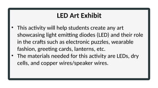LED Art Exhibit
• This activity will help students create any art
showcasing light emitting diodes (LED) and their role
in the crafts such as electronic puzzles, wearable
fashion, greeting cards, lanterns, etc.
• The materials needed for this activity are LEDs, dry
cells, and copper wires/speaker wires.
 