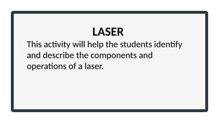 LASER
This activity will help the students identify
and describe the components and
operations of a laser.
 