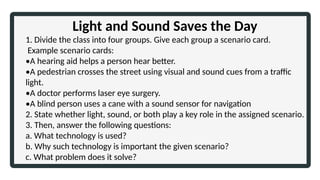 Light and Sound Saves the Day
1. Divide the class into four groups. Give each group a scenario card.
Example scenario cards:
•A hearing aid helps a person hear better.
•A pedestrian crosses the street using visual and sound cues from a traffic
light.
•A doctor performs laser eye surgery.
•A blind person uses a cane with a sound sensor for navigation
2. State whether light, sound, or both play a key role in the assigned scenario.
3. Then, answer the following questions:
a. What technology is used?
b. Why such technology is important the given scenario?
c. What problem does it solve?
 