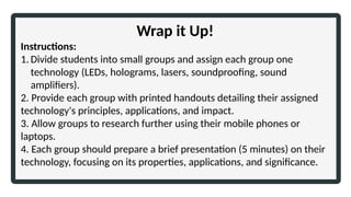 Wrap it Up!
Instructions:
1. Divide students into small groups and assign each group one
technology (LEDs, holograms, lasers, soundproofing, sound
amplifiers).
2. Provide each group with printed handouts detailing their assigned
technology's principles, applications, and impact.
3. Allow groups to research further using their mobile phones or
laptops.
4. Each group should prepare a brief presentation (5 minutes) on their
technology, focusing on its properties, applications, and significance.
 