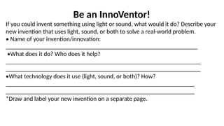 Be an InnoVentor!
If you could invent something using light or sound, what would it do? Describe your
new invention that uses light, sound, or both to solve a real-world problem.
• Name of your invention/innovation:
______________________________________________________________
•What does it do? Who does it help?
_______________________________________________________________
_______________________________________________________________
•What technology does it use (light, sound, or both)? How?
_____________________________________________________________
_____________________________________________________________
*Draw and label your new invention on a separate page.
 