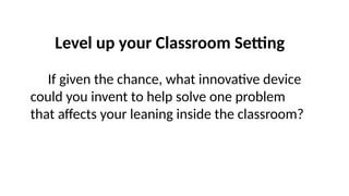 Level up your Classroom Setting
If given the chance, what innovative device
could you invent to help solve one problem
that affects your leaning inside the classroom?
 