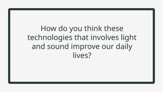 How do you think these
technologies that involves light
and sound improve our daily
lives?
 