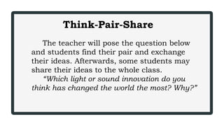 Think-Pair-Share
The teacher will pose the question below
and students find their pair and exchange
their ideas. Afterwards, some students may
share their ideas to the whole class.
“Which light or sound innovation do you
think has changed the world the most? Why?”
 