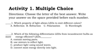 Activity 1. Multiple Choice
Directions: Choose the letter of the best answer. Write
your answer on the space provided before each number.
_____1. Which property of light allows LEDs to emit different colors?
A. Reflection B. Refraction C. Polarization D. Wavelength
_____2. Which of the following differentiates LEDs from incandescent bulbs as
more energy-efficient? LEDs_________.
A. contain moving parts.
B. use mirrors to reflect light.
C. produce light using sound waves.
D. convert most energy directly into light.
 
