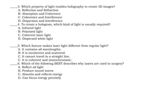 _____3. Which property of light enables holography to create 3D images?
A. Reflection and Refraction
B. Absorption and Coherence
C. Coherence and Interference
D. Dispersion and Interference
_____4. To create a hologram, which kind of light is usually required?
A. Infrared light
B. Polarized light
C. Coherent laser light
D. Dispersed white light
_____5. Which feature makes laser light different from regular light?
A. It contains all wavelengths.
B. It is incoherent and scattered.
C. It cannot travel in a straight line.
C. It is coherent and monochromatic.
_____6. Which of the following BEST describes why lasers are used in surgery?
A. Reflect all light
B. Produce sound waves
C. Absorbs and reflects energy
D. Can focus energy precisely
 