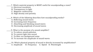 _____7. Which material property is MOST useful for soundproofing a room?
A. Electrical insulation
B. Transparency to light
C. Magnetic conductivity
D. High density and porosity
_____8. Which of the following describes how soundproofing works?
A. Reflecting sound waves
B. Increasing wave frequency
C. Absorbing and blocking sound waves
D. Decreasing amplitude of sound waves
_____9. What is the purpose of a sound amplifier?
A. To reduce sound pollution
B. To convert light into sound
C. To filter out background noise
D. To increase the amplitude of sound waves
_____10. Which physical property of sound is directly increased by amplification?
A. Amplitude B. Frequency C. Speed D. Wavelength
 