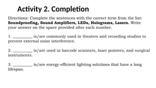 Activity 2. Completion
Directions: Complete the sentences with the correct term from the list:
Soundproofing, Sound Amplifiers, LEDs, Holograms, Lasers. Write
your answer on the space provided after each number.
1. __________ is/are commonly used in theaters and recording studios to
prevent external noise interference.
2. __________ is/are used in barcode scanners, laser pointers, and surgical
instruments.
3. __________ is/are energy-efficient lighting solutions that have a long
lifespan.
 